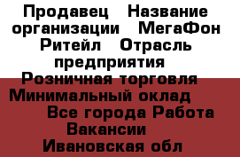 Продавец › Название организации ­ МегаФон Ритейл › Отрасль предприятия ­ Розничная торговля › Минимальный оклад ­ 25 000 - Все города Работа » Вакансии   . Ивановская обл.